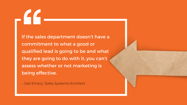 Quote: If the sales department doesn't have a commitment to what a good or qualified lead is going to be and what they are going to do with it, you can't assess whether or not marketing is being effective - Joel Emery, Sales Systems Architect